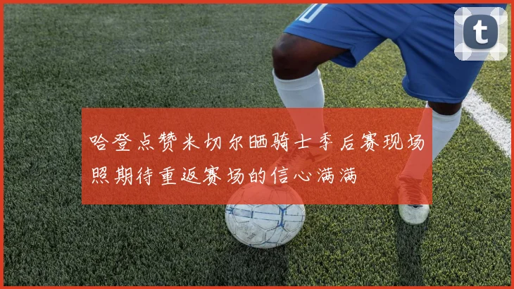 哈登点赞米切尔晒骑士季后赛现场照期待重返赛场的信心满满