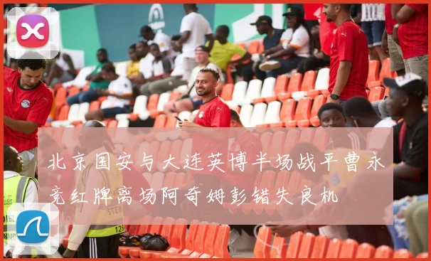 北京国安与大连英博半场战平曹永竞红牌离场阿奇姆彭错失良机