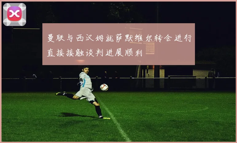 曼联与西汉姆就萨默维尔转会进行直接接触谈判进展顺利
