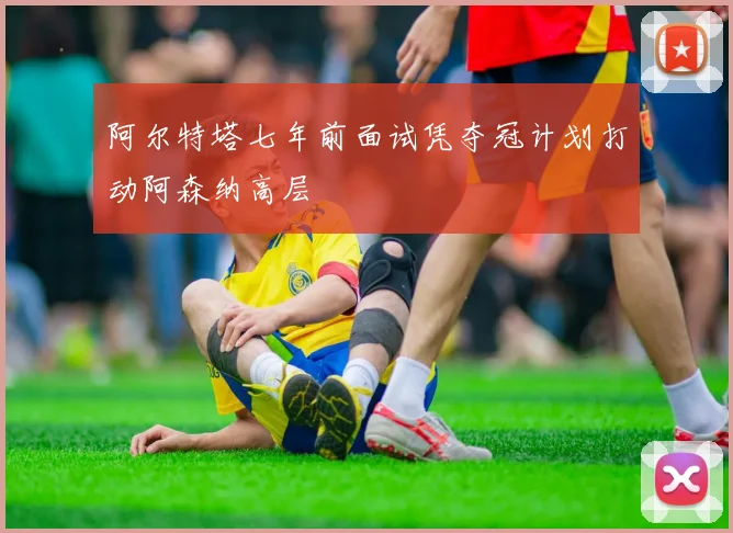 阿尔特塔七年前面试凭夺冠计划打动阿森纳高层