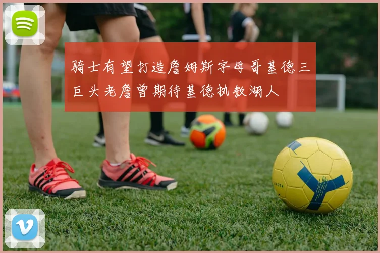 骑士有望打造詹姆斯字母哥基德三巨头老詹曾期待基德执教湖人