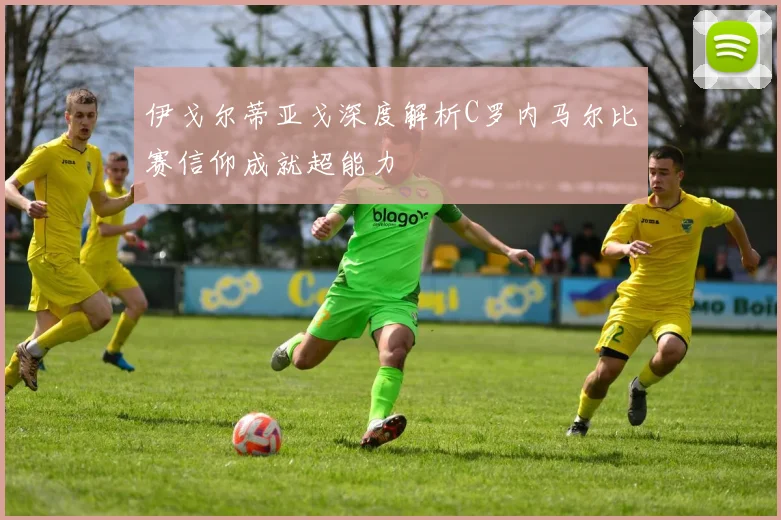 伊戈尔蒂亚戈深度解析C罗内马尔比赛信仰成就超能力