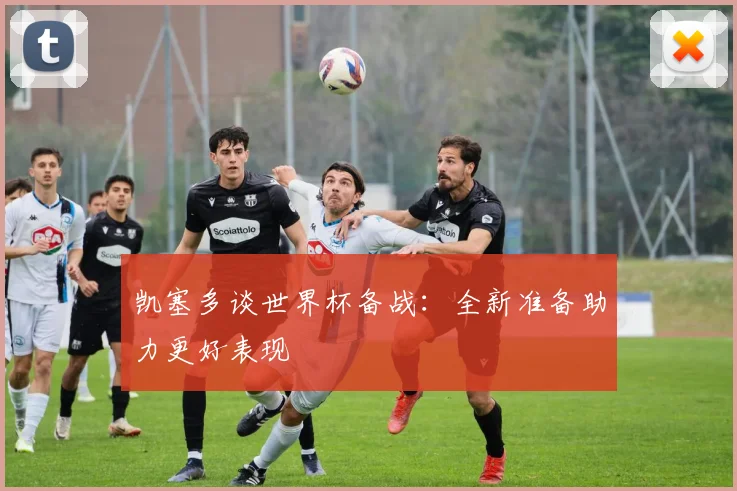 凯塞多谈世界杯备战：全新准备助力更好表现