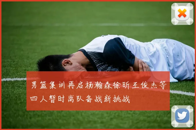 男篮集训再启杨瀚森徐昕王俊杰等四人暂时离队备战新挑战