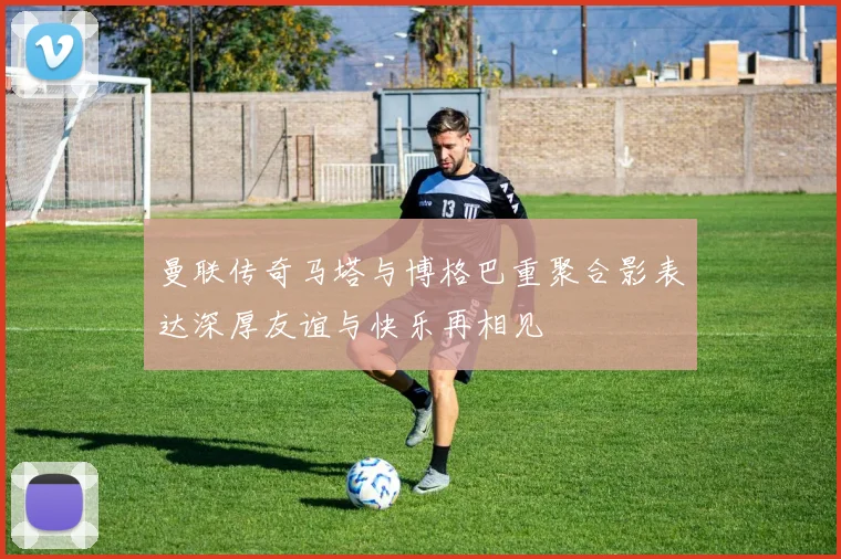 曼联传奇马塔与博格巴重聚合影表达深厚友谊与快乐再相见